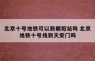 北京十号地铁可以到朝阳站吗 北京地铁十号线到天安门吗